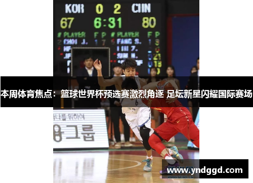 本周体育焦点：篮球世界杯预选赛激烈角逐 足坛新星闪耀国际赛场