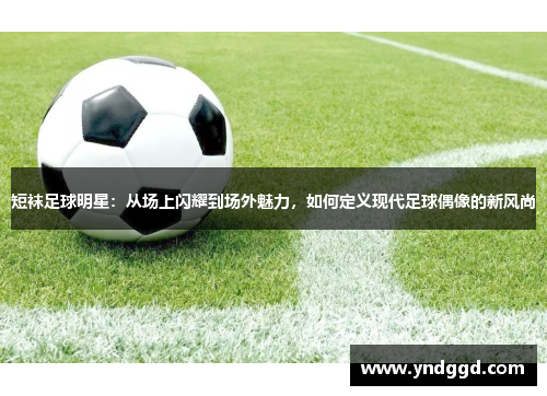 短袜足球明星：从场上闪耀到场外魅力，如何定义现代足球偶像的新风尚
