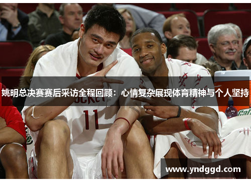姚明总决赛赛后采访全程回顾：心情复杂展现体育精神与个人坚持