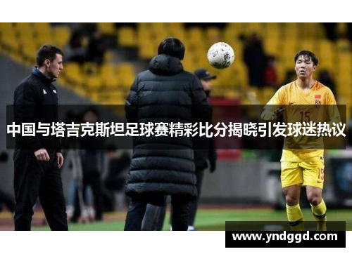 中国与塔吉克斯坦足球赛精彩比分揭晓引发球迷热议