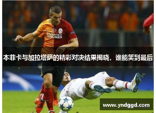 本菲卡与加拉塔萨的精彩对决结果揭晓，谁能笑到最后